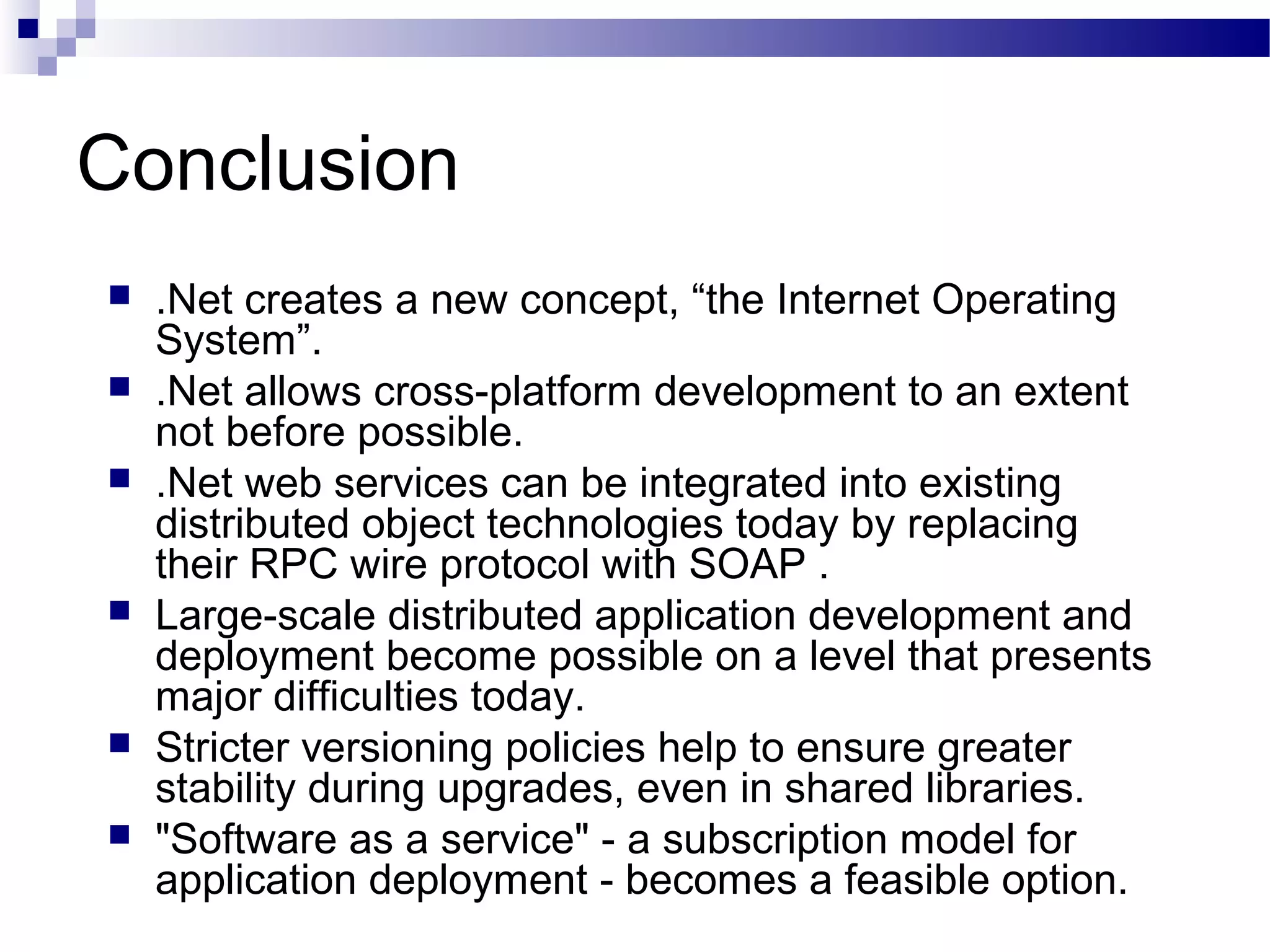 Conclusion
 .Net creates a new concept, “the Internet Operating
System”.
 .Net allows cross-platform development to an extent
not before possible.
 .Net web services can be integrated into existing
distributed object technologies today by replacing
their RPC wire protocol with SOAP .
 Large-scale distributed application development and
deployment become possible on a level that presents
major difficulties today.
 Stricter versioning policies help to ensure greater
stability during upgrades, even in shared libraries.
 "Software as a service" - a subscription model for
application deployment - becomes a feasible option.
 