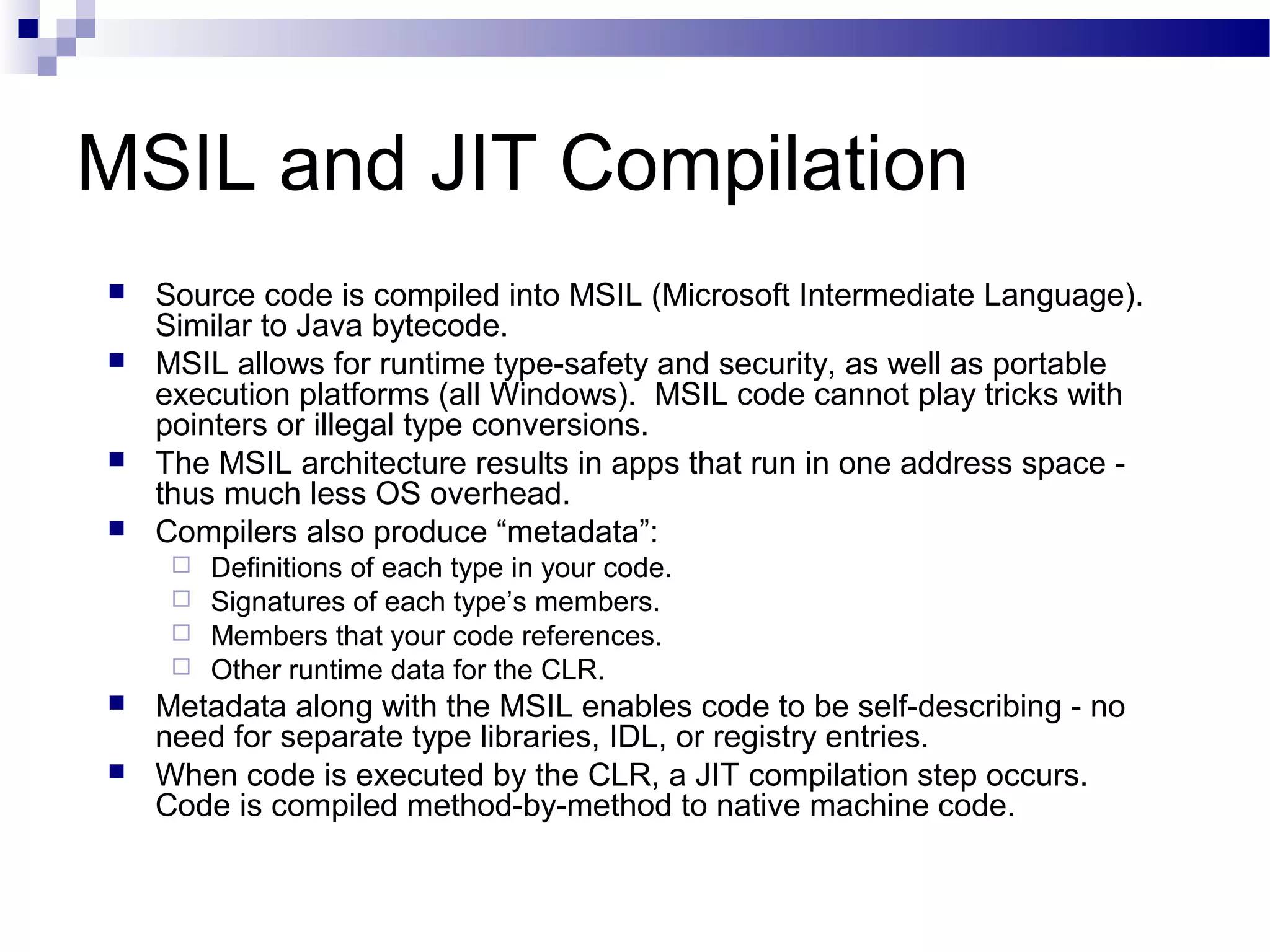 MSIL and JIT Compilation
 Source code is compiled into MSIL (Microsoft Intermediate Language).
Similar to Java bytecode.
 MSIL allows for runtime type-safety and security, as well as portable
execution platforms (all Windows). MSIL code cannot play tricks with
pointers or illegal type conversions.
 The MSIL architecture results in apps that run in one address space -
thus much less OS overhead.
 Compilers also produce “metadata”:
 Definitions of each type in your code.
 Signatures of each type’s members.
 Members that your code references.
 Other runtime data for the CLR.
 Metadata along with the MSIL enables code to be self-describing - no
need for separate type libraries, IDL, or registry entries.
 When code is executed by the CLR, a JIT compilation step occurs.
Code is compiled method-by-method to native machine code.
 
