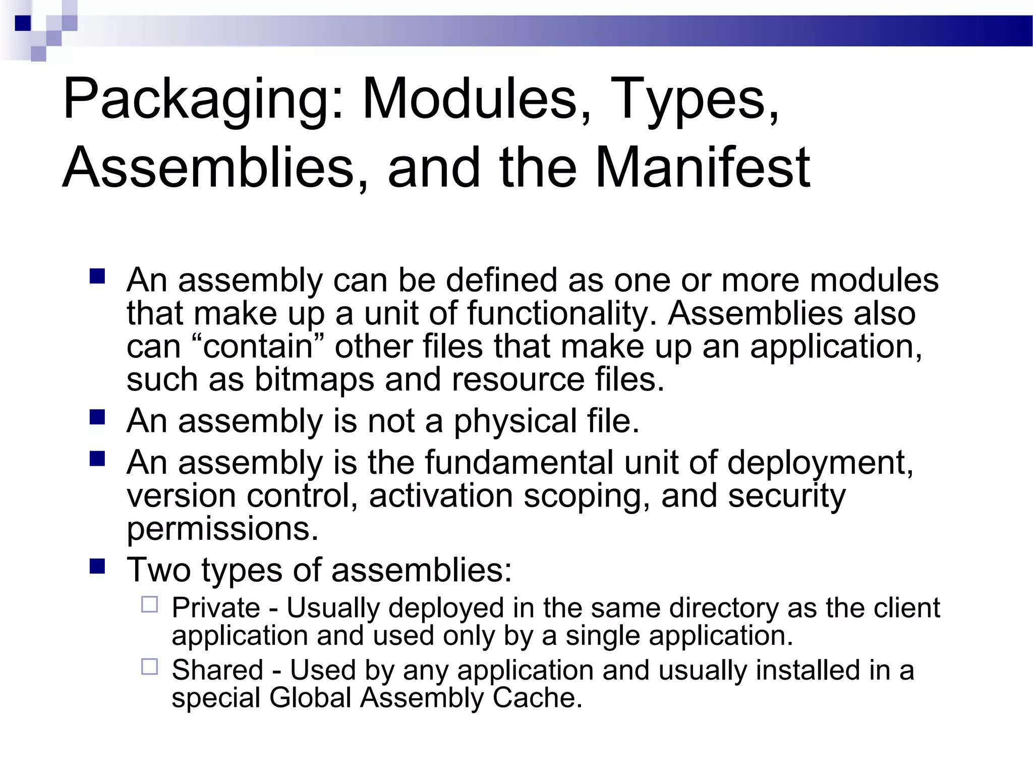 Packaging: Modules, Types,
Assemblies, and the Manifest
 An assembly can be defined as one or more modules
that make up a unit of functionality. Assemblies also
can “contain” other files that make up an application,
such as bitmaps and resource files.
 An assembly is not a physical file.
 An assembly is the fundamental unit of deployment,
version control, activation scoping, and security
permissions.
 Two types of assemblies:
 Private - Usually deployed in the same directory as the client
application and used only by a single application.
 Shared - Used by any application and usually installed in a
special Global Assembly Cache.
 