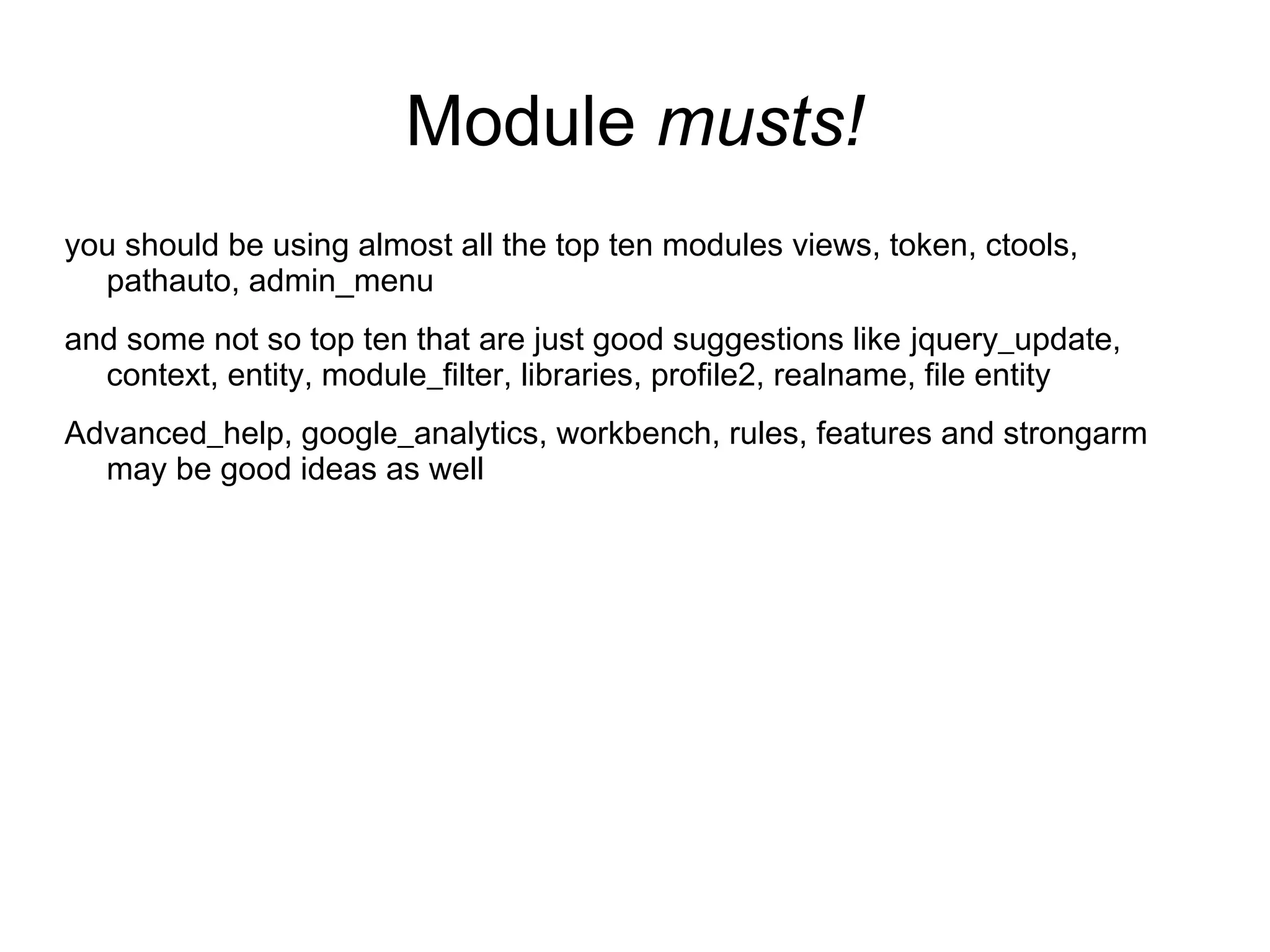 Module musts! you should be using almost all the top ten modules views, token, ctools, pathauto, admin_menu and some not so top ten that are just good suggestions like jquery_update, context, entity, module_filter, libraries, profile2, realname, file entity Advanced_help, google_analytics, workbench, rules, features and strongarm may be good ideas as well 