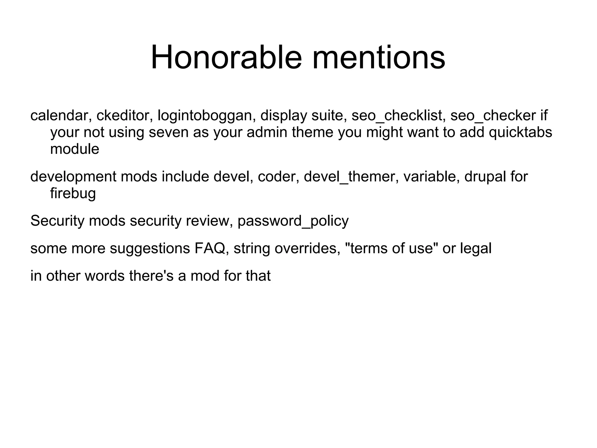 Honorable mentions calendar, ckeditor, logintoboggan, display suite, seo_checklist, seo_checker if your not using seven as your admin theme you might want to add quicktabs module development mods include devel, coder, devel_themer, variable, drupal for firebug Security mods security review, password_policy some more suggestions FAQ, string overrides, "terms of use" or legal in other words there's a mod for that 