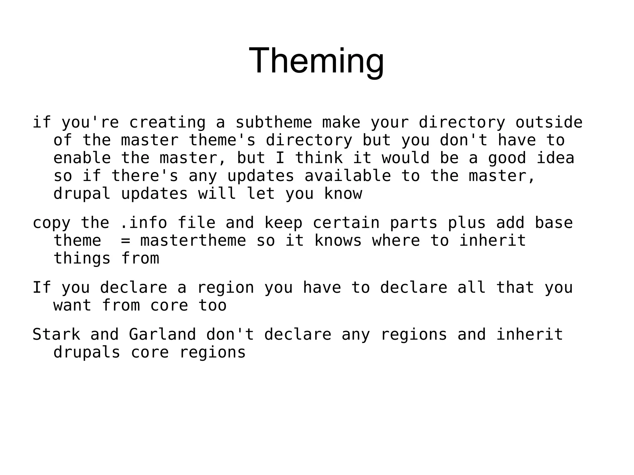 Theming if you're creating a subtheme make your directory outside of the master theme's directory but you don't have to enable the master, but I think it would be a good idea so if there's any updates available to the master, drupal updates will let you know copy the .info file and keep certain parts plus add base theme = mastertheme so it knows where to inherit things from If you declare a region you have to declare all that you want from core too Stark and Garland don't declare any regions and inherit drupals core regions 