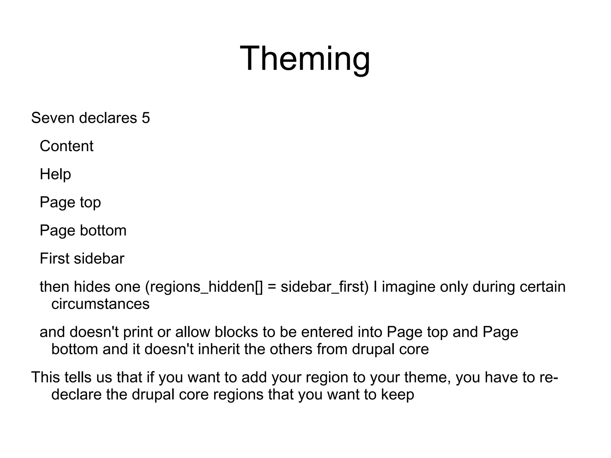 Theming Seven declares 5 Content Help Page top Page bottom First sidebar then hides one (regions_hidden[] = sidebar_first) I imagine only during certain circumstances and doesn't print or allow blocks to be entered into Page top and Page bottom and it doesn't inherit the others from drupal core This tells us that if you want to add your region to your theme, you have to re- declare the drupal core regions that you want to keep 