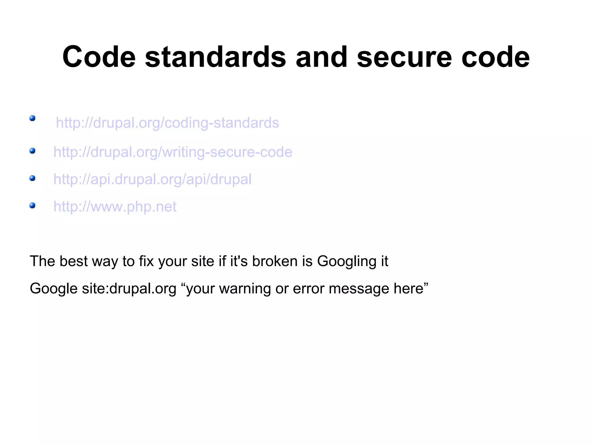 Code standards and secure code http://drupal.org/coding-standards http://drupal.org/writing-secure-code http://api.drupal.org/api/drupal http://www.php.net The best way to fix your site if it's broken is Googling it Google site:drupal.org “your warning or error message here” 