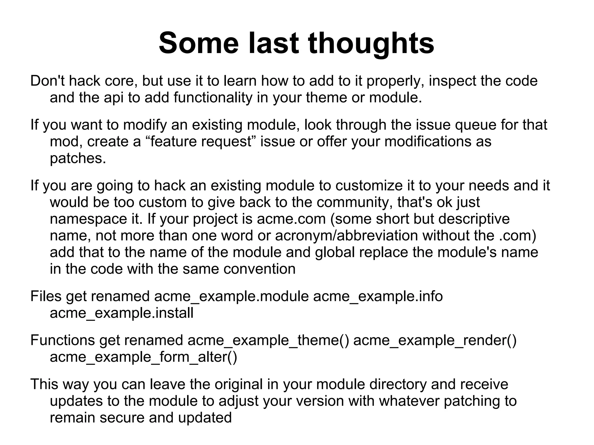 Some last thoughts Don't hack core, but use it to learn how to add to it properly, inspect the code and the api to add functionality in your theme or module. If you want to modify an existing module, look through the issue queue for that mod, create a “feature request” issue or offer your modifications as patches. If you are going to hack an existing module to customize it to your needs and it would be too custom to give back to the community, that's ok just namespace it. If your project is acme.com (some short but descriptive name, not more than one word or acronym/abbreviation without the .com) add that to the name of the module and global replace the module's name in the code with the same convention Files get renamed acme_example.module acme_example.info acme_example.install Functions get renamed acme_example_theme() acme_example_render() acme_example_form_alter() This way you can leave the original in your module directory and receive updates to the module to adjust your version with whatever patching to remain secure and updated 