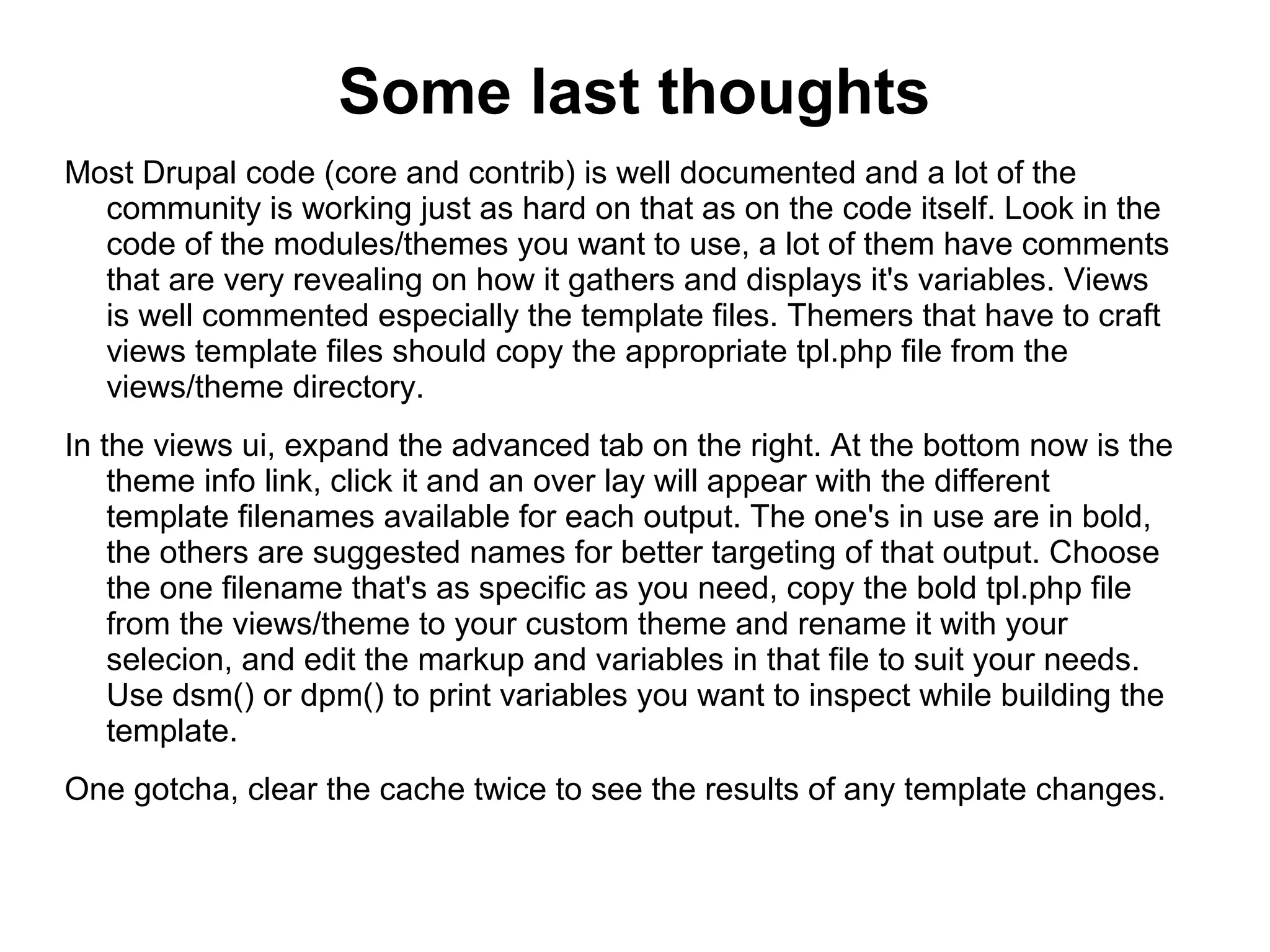 Some last thoughts Most Drupal code (core and contrib) is well documented and a lot of the community is working just as hard on that as on the code itself. Look in the code of the modules/themes you want to use, a lot of them have comments that are very revealing on how it gathers and displays it's variables. Views is well commented especially the template files. Themers that have to craft views template files should copy the appropriate tpl.php file from the views/theme directory. In the views ui, expand the advanced tab on the right. At the bottom now is the theme info link, click it and an over lay will appear with the different template filenames available for each output. The one's in use are in bold, the others are suggested names for better targeting of that output. Choose the one filename that's as specific as you need, copy the bold tpl.php file from the views/theme to your custom theme and rename it with your selecion, and edit the markup and variables in that file to suit your needs. Use dsm() or dpm() to print variables you want to inspect while building the template. One gotcha, clear the cache twice to see the results of any template changes. 