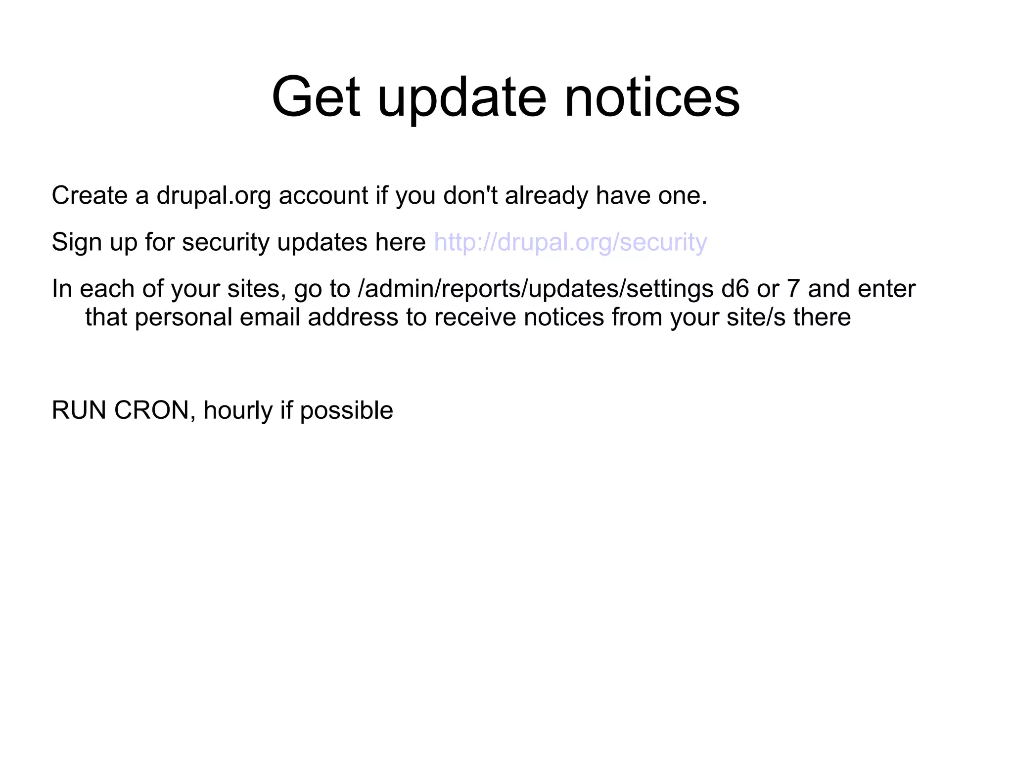 Get update notices Create a drupal.org account if you don't already have one. Sign up for security updates here http://drupal.org/security In each of your sites, go to /admin/reports/updates/settings d6 or 7 and enter that personal email address to receive notices from your site/s there RUN CRON, hourly if possible 