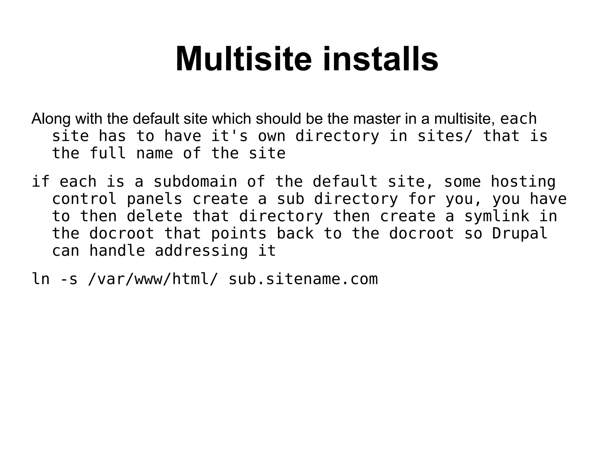 Multisite installs Along with the default site which should be the master in a multisite, each site has to have it's own directory in sites/ that is the full name of the site if each is a subdomain of the default site, some hosting control panels create a sub directory for you, you have to then delete that directory then create a symlink in the docroot that points back to the docroot so Drupal can handle addressing it ln -s /var/www/html/ sub.sitename.com 