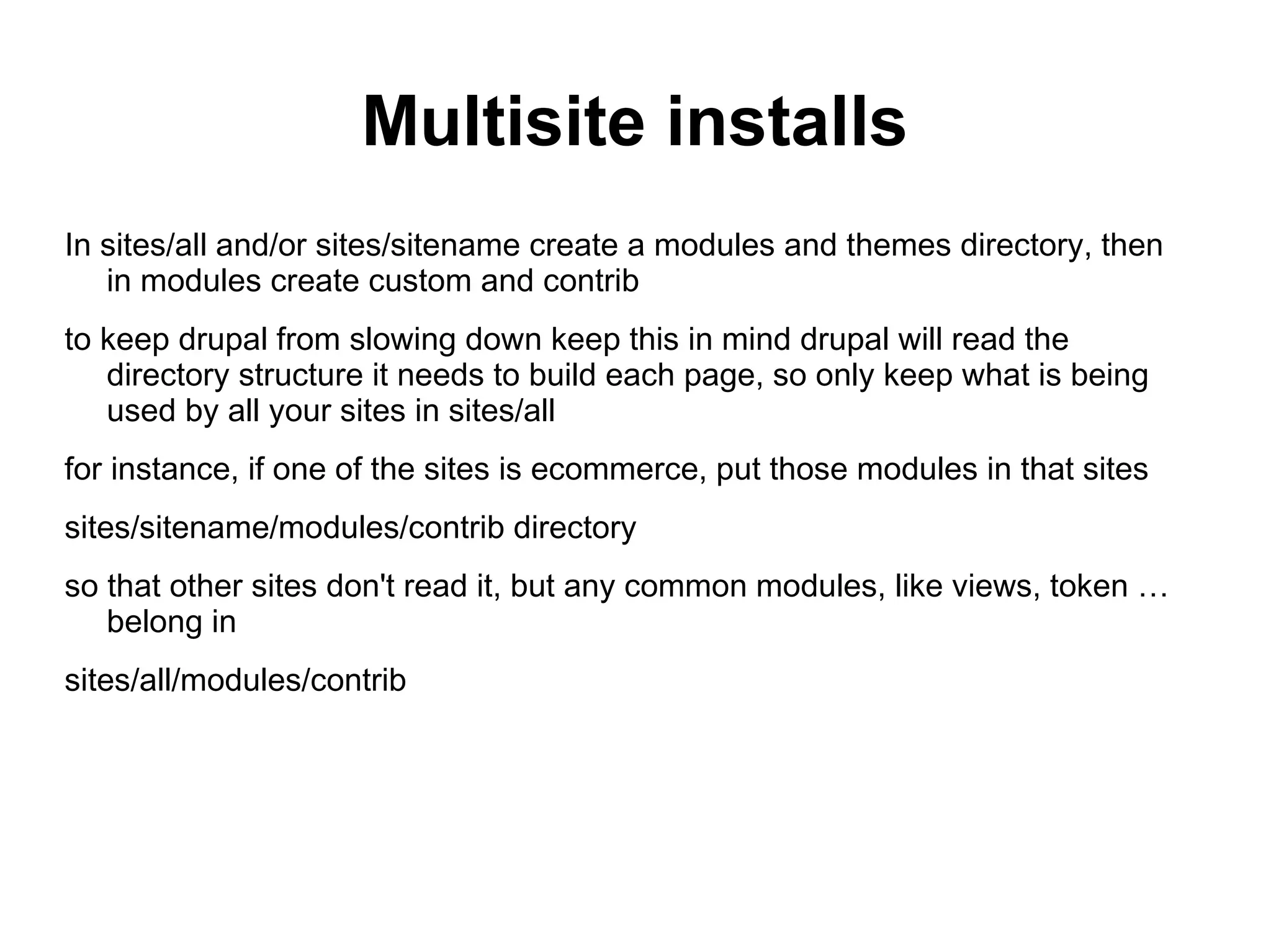 Multisite installs In sites/all and/or sites/sitename create a modules and themes directory, then in modules create custom and contrib to keep drupal from slowing down keep this in mind drupal will read the directory structure it needs to build each page, so only keep what is being used by all your sites in sites/all for instance, if one of the sites is ecommerce, put those modules in that sites sites/sitename/modules/contrib directory so that other sites don't read it, but any common modules, like views, token … belong in sites/all/modules/contrib 