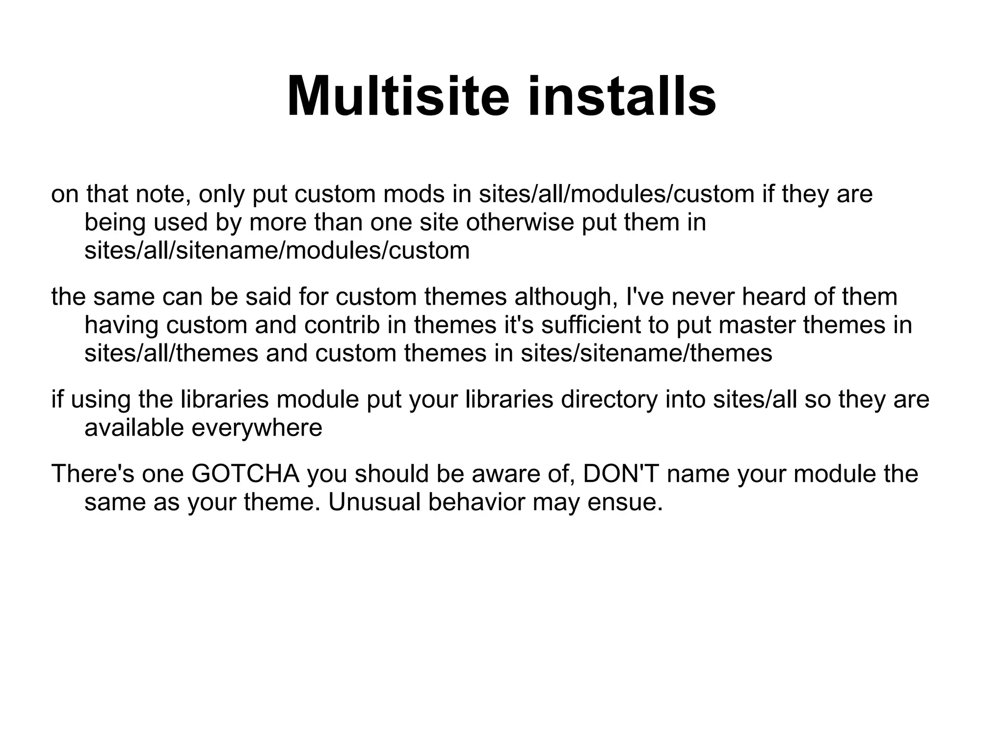 Multisite installs on that note, only put custom mods in sites/all/modules/custom if they are being used by more than one site otherwise put them in sites/all/sitename/modules/custom the same can be said for custom themes although, I've never heard of them having custom and contrib in themes it's sufficient to put master themes in sites/all/themes and custom themes in sites/sitename/themes if using the libraries module put your libraries directory into sites/all so they are available everywhere There's one GOTCHA you should be aware of, DON'T name your module the same as your theme. Unusual behavior may ensue. 