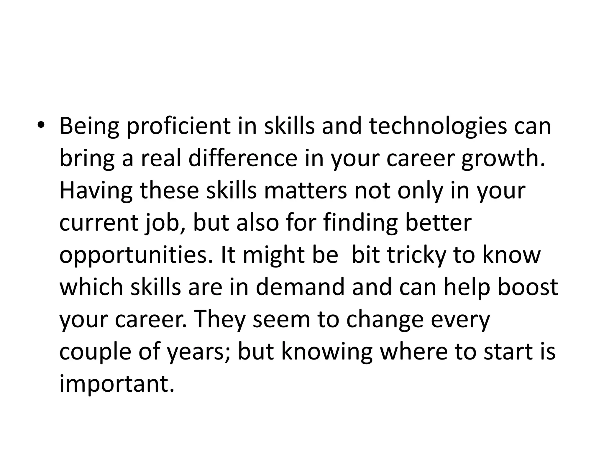 • Being proficient in skills and technologies can
bring a real difference in your career growth.
Having these skills matters not only in your
current job, but also for finding better
opportunities. It might be bit tricky to know
which skills are in demand and can help boost
your career. They seem to change every
couple of years; but knowing where to start is
important.