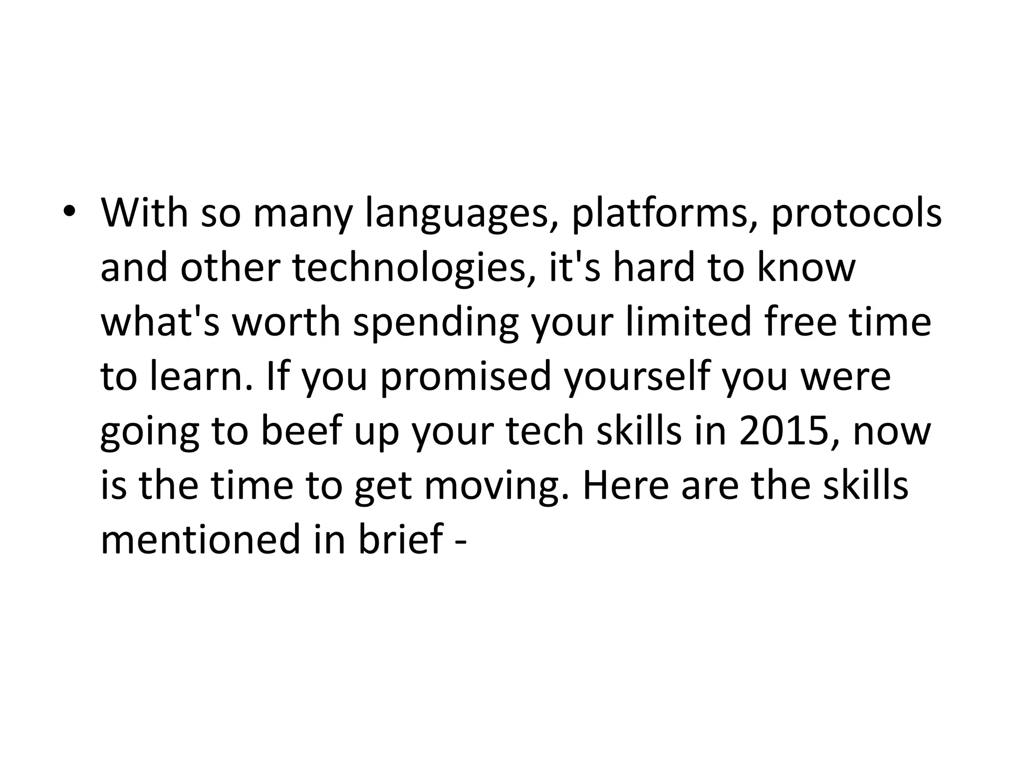 • With so many languages, platforms, protocols
and other technologies, it's hard to know
what's worth spending your limited free time
to learn. If you promised yourself you were
going to beef up your tech skills in 2015, now
is the time to get moving. Here are the skills
mentioned in brief -