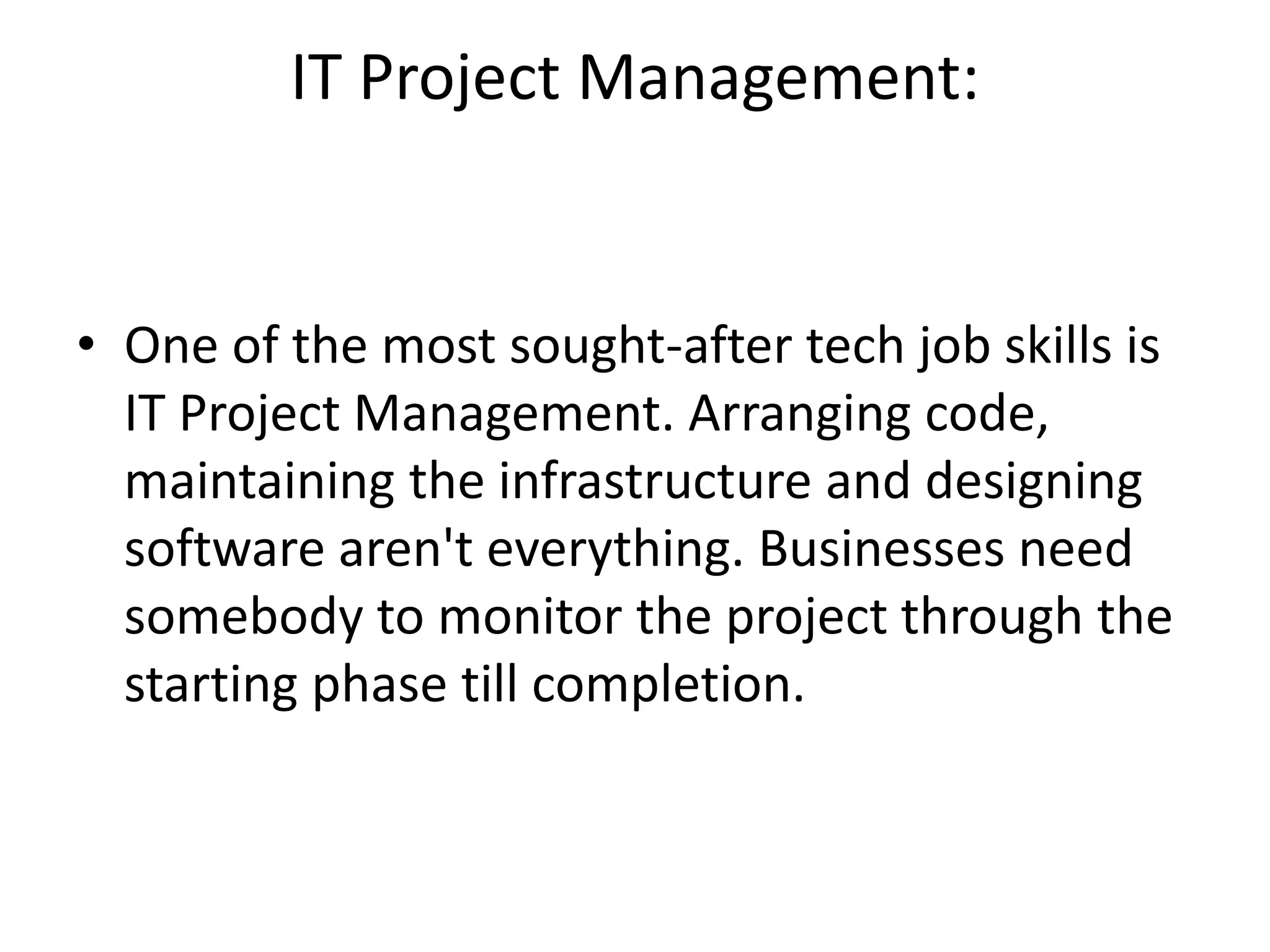 IT Project Management:
• One of the most sought-after tech job skills is
IT Project Management. Arranging code,
maintaining the infrastructure and designing
software aren't everything. Businesses need
somebody to monitor the project through the
starting phase till completion.