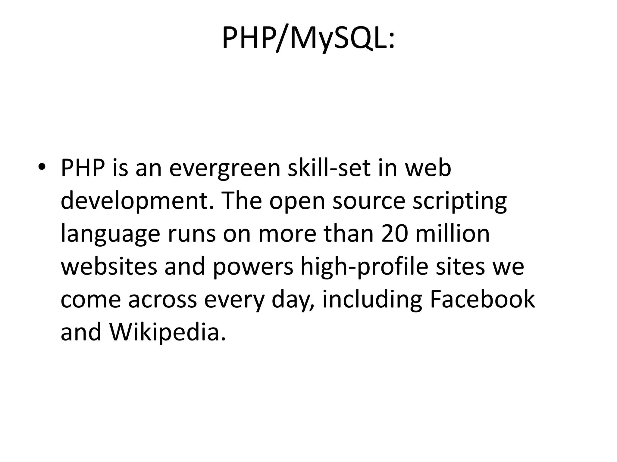 PHP/MySQL:
• PHP is an evergreen skill-set in web
development. The open source scripting
language runs on more than 20 million
websites and powers high-profile sites we
come across every day, including Facebook
and Wikipedia.