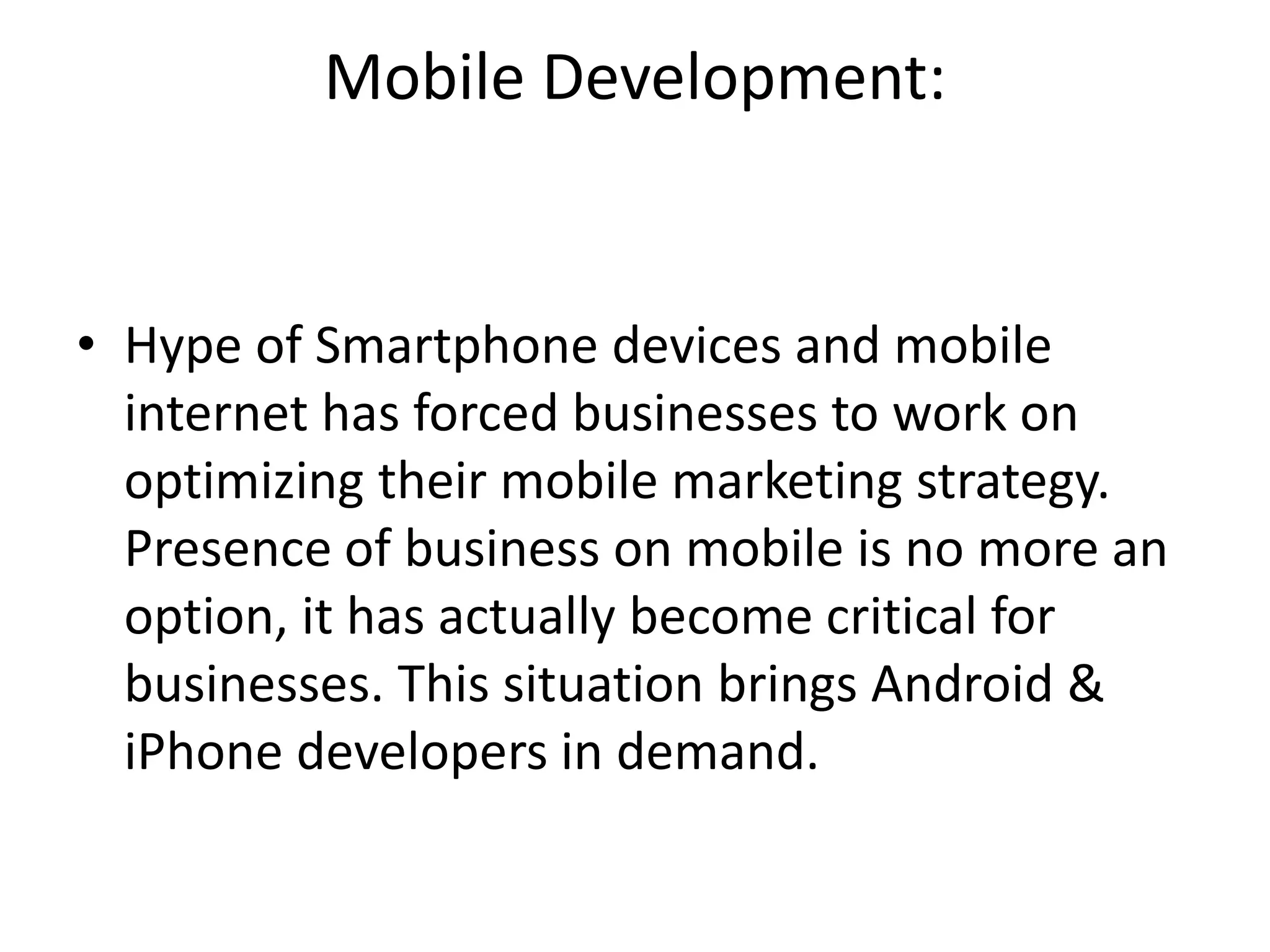 Mobile Development:
• Hype of Smartphone devices and mobile
internet has forced businesses to work on
optimizing their mobile marketing strategy.
Presence of business on mobile is no more an
option, it has actually become critical for
businesses. This situation brings Android &
iPhone developers in demand.
