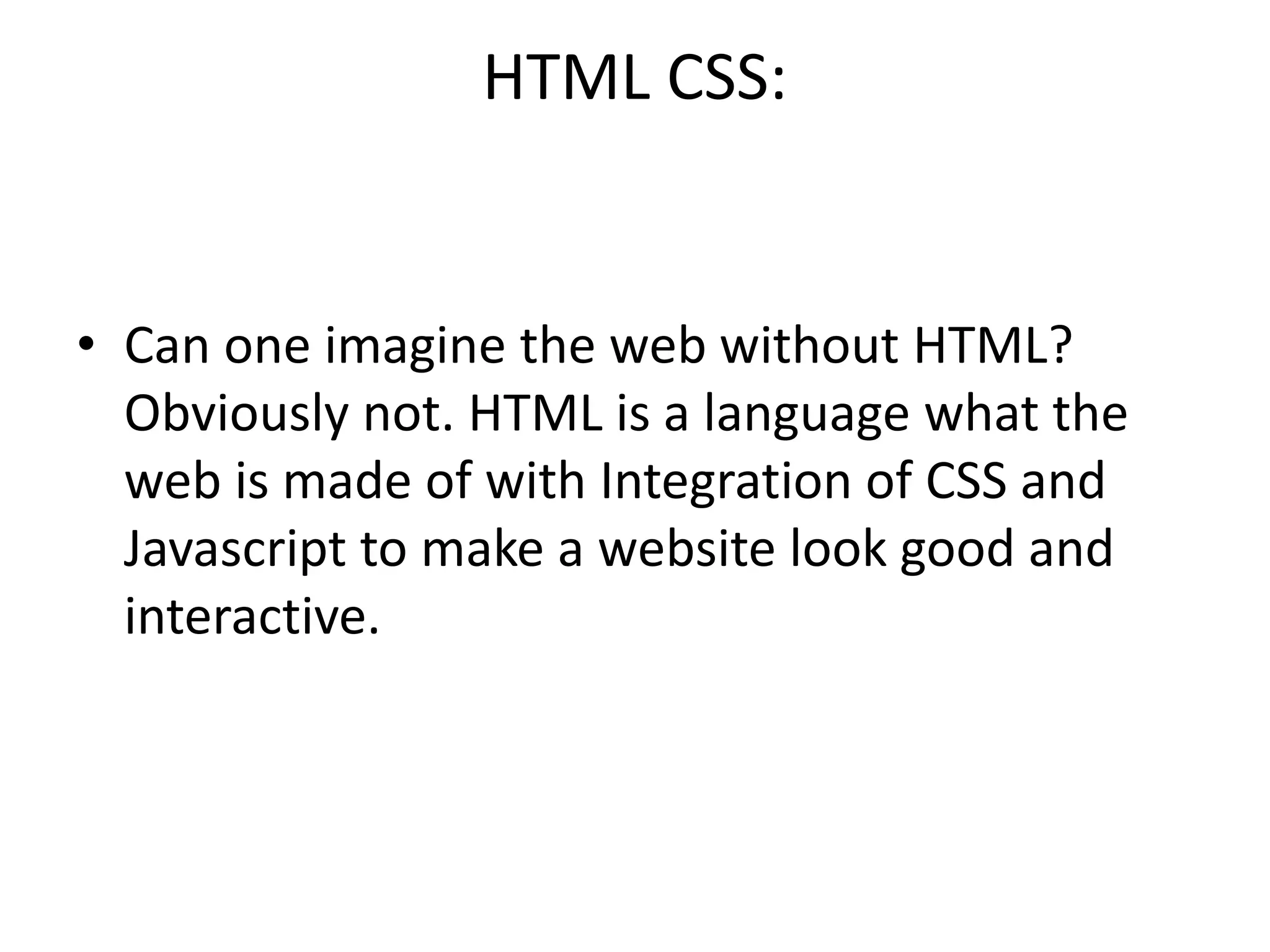 HTML CSS:
• Can one imagine the web without HTML?
Obviously not. HTML is a language what the
web is made of with Integration of CSS and
Javascript to make a website look good and
interactive.