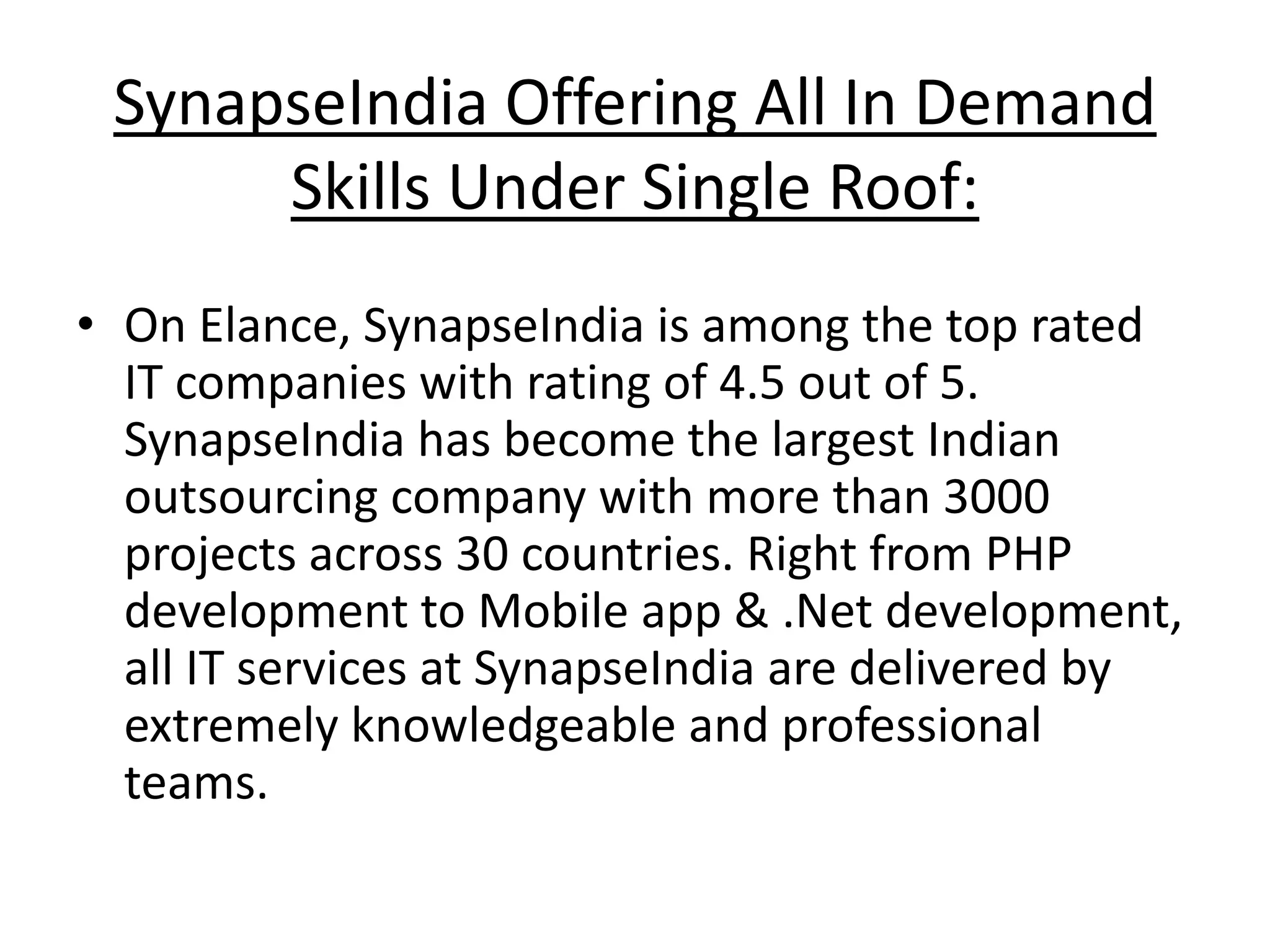 SynapseIndia Offering All In Demand
Skills Under Single Roof:
• On Elance, SynapseIndia is among the top rated
IT companies with rating of 4.5 out of 5.
SynapseIndia has become the largest Indian
outsourcing company with more than 3000
projects across 30 countries. Right from PHP
development to Mobile app & .Net development,
all IT services at SynapseIndia are delivered by
extremely knowledgeable and professional
teams.