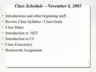 2 
Class Schedule – November 6, 2003 
 Introductions and other beginning stuff… 
 Review Class Syllabus / Class Goals 
 Class Dates 
 Introduction to .NET 
 Introduction to C# 
 Class Exercise(s) 
 Homework Assignment 
 