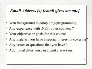 20 
Email Address (s) [email gives me one] 
 Your background in computing/programming 
 Any experience with .NET, other courses, ? 
 Your objective or goals for this course 
 Any material you have a special interest in covering? 
 Any issues or questions that you have? 
 Additional dates you can attend classes on. 
 