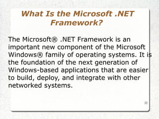 22 
What Is the Microsoft .NET 
Framework? 
The Microsoft® .NET Framework is an 
important new component of the Microsoft 
Windows® family of operating systems. It is 
the foundation of the next generation of 
Windows-based applications that are easier 
to build, deploy, and integrate with other 
networked systems. 
 