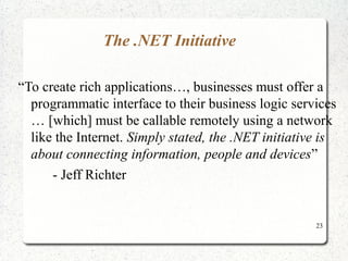 23 
The .NET Initiative 
“To create rich applications…, businesses must offer a 
programmatic interface to their business logic services 
… [which] must be callable remotely using a network 
like the Internet. Simply stated, the .NET initiative is 
about connecting information, people and devices” 
- Jeff Richter 
 