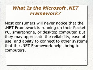 24 
What Is the Microsoft .NET 
Framework? 
Most consumers will never notice that the 
.NET Framework is running on their Pocket 
PC, smartphone, or desktop computer. But 
they may appreciate the reliability, ease of 
use, and ability to connect to other systems 
that the .NET Framework helps bring to 
computers. 
 