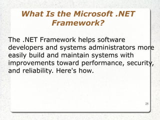 25 
What Is the Microsoft .NET 
Framework? 
The .NET Framework helps software 
developers and systems administrators more 
easily build and maintain systems with 
improvements toward performance, security, 
and reliability. Here's how. 
 