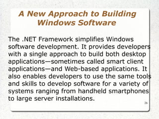 26 
A New Approach to Building 
Windows Software 
The .NET Framework simplifies Windows 
software development. It provides developers 
with a single approach to build both desktop 
applications—sometimes called smart client 
applications—and Web-based applications. It 
also enables developers to use the same tools 
and skills to develop software for a variety of 
systems ranging from handheld smartphones 
to large server installations. 
 