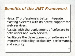 28 
Benefits of the .NET Framework 
• Helps IT professionals better integrate 
existing systems with its native support for 
Web services. 
• Assists with the deployment of software to 
both users and Web servers. 
• Facilitates the development of software with 
improved reliability, scalability, performance, 
and security. 
 