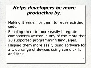 29 
Helps developers be more 
productive by: 
• Making it easier for them to reuse existing 
code. 
• Enabling them to more easily integrate 
components written in any of the more than 
20 supported programming languages. 
• Helping them more easily build software for 
a wide range of devices using same skills 
and tools. 
 
