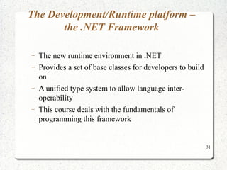 31 
The Development/Runtime platform – 
the .NET Framework 
- The new runtime environment in .NET 
- Provides a set of base classes for developers to build 
on 
- A unified type system to allow language inter-operability 
- This course deals with the fundamentals of 
programming this framework 
 