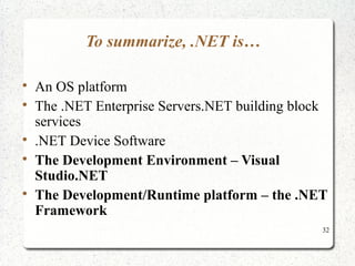 32 
To summarize, .NET is… 
 An OS platform 
 The .NET Enterprise Servers.NET building block 
services 
 .NET Device Software 
 The Development Environment – Visual 
Studio.NET 
 The Development/Runtime platform – the .NET 
Framework 
 