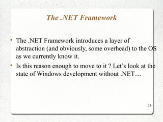 35 
The .NET Framework 
 The .NET Framework introduces a layer of 
abstraction (and obviously, some overhead) to the OS 
as we currently know it. 
 Is this reason enough to move to it ? Let’s look at the 
state of Windows development without .NET… 
 