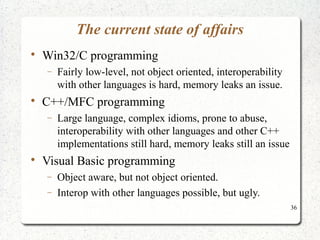 36 
The current state of affairs 
 Win32/C programming 
- Fairly low-level, not object oriented, interoperability 
with other languages is hard, memory leaks an issue. 
 C++/MFC programming 
- Large language, complex idioms, prone to abuse, 
interoperability with other languages and other C++ 
implementations still hard, memory leaks still an issue 
 Visual Basic programming 
- Object aware, but not object oriented. 
- Interop with other languages possible, but ugly. 
 