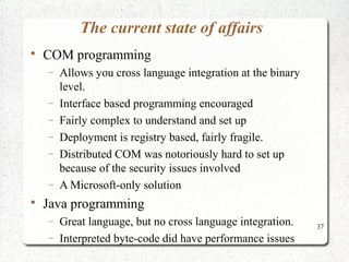 37 
The current state of affairs 
 COM programming 
- Allows you cross language integration at the binary 
level. 
- Interface based programming encouraged 
- Fairly complex to understand and set up 
- Deployment is registry based, fairly fragile. 
- Distributed COM was notoriously hard to set up 
because of the security issues involved 
- A Microsoft-only solution 
 Java programming 
- Great language, but no cross language integration. 
- Interpreted byte-code did have performance issues 
 