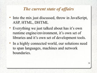 38 
The current state of affairs 
 Into the mix just discussed, throw in JavaScript, 
ASP, HTML, DHTML 
 Everything we just talked about has it’s own 
runtime engine/environment, it’s own set of 
libraries and it’s own set of development tools. 
 In a highly connected world, our solutions need 
to span languages, machines and network 
boundaries. 
 