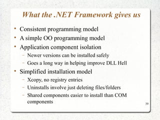 39 
What the .NET Framework gives us 
 Consistent programming model 
 A simple OO programming model 
 Application component isolation 
- Newer versions can be installed safely 
- Goes a long way in helping improve DLL Hell 
 Simplified installation model 
- Xcopy, no registry entries 
- Uninstalls involve just deleting files/folders 
- Shared components easier to install than COM 
components 
 