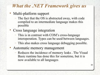 40 
What the .NET Framework gives us 
 Multi-platform support 
- The fact that the OS is abstracted away, with code 
compiled to an intermediate language makes this 
possible 
 Cross language integration 
- This is in contrast with COM’s cross-language 
interoperation. Types can be used between languages. 
- This also makes cross language debugging possible. 
 Automatic memory management 
- Reduces the incidence of memory leaks . The Visual 
Basic runtime has done this for sometime, but it is 
now available to all languages 
 