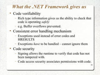 41 
What the .NET Framework gives us 
 Code verifiability 
- Rich type information gives us the ability to check that 
code is operating safely 
- e.g. Buffer overflows prevented. 
 Consistent error handling mechanism 
- Exceptions used instead of error codes and 
HRESULTS 
- Exceptions have to be handled – cannot ignore them 
 Code security 
- Signing allows the runtime to verify that code has not 
been tampered with. 
- Code access security associates permissions with code. 
 