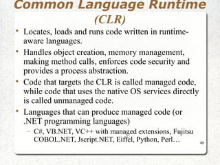 Common Language Runtime 
46 
(CLR) 
 Locates, loads and runs code written in runtime-aware 
languages. 
 Handles object creation, memory management, 
making method calls, enforces code security and 
provides a process abstraction. 
 Code that targets the CLR is called managed code, 
while code that uses the native OS services directly 
is called unmanaged code. 
 Languages that can produce managed code (or 
.NET programming languages) 
- C#, VB.NET, VC++ with managed extensions, Fujitsu 
COBOL.NET, Jscript.NET, Eiffel, Python, Perl… 
 