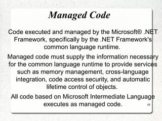 48 
Managed Code 
Code executed and managed by the Microsoft® .NET 
Framework, specifically by the .NET Framework's 
common language runtime. 
Managed code must supply the information necessary 
for the common language runtime to provide services 
such as memory management, cross-language 
integration, code access security, and automatic 
lifetime control of objects. 
All code based on Microsoft Intermediate Language 
executes as managed code. 
 