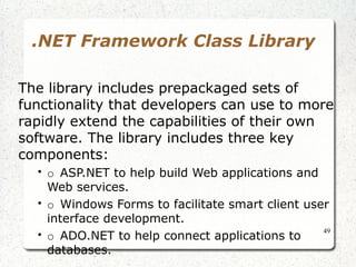 49 
.NET Framework Class Library 
The library includes prepackaged sets of 
functionality that developers can use to more 
rapidly extend the capabilities of their own 
software. The library includes three key 
components: 
• o ASP.NET to help build Web applications and 
Web services. 
• o Windows Forms to facilitate smart client user 
interface development. 
• o ADO.NET to help connect applications to 
databases. 
 