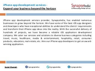 iPhone app development services -
Expand your business beyond the horizon
iPhone app development services provider, SynapseIndia, has enabled numerous
businesses to grow beyond the horizon. We have some of the best iOS app designers
and developers who have exceptional abilities to understand the clients' requirements
and transform their iPhone app ideas into the reality. With the successful delivery of
hundreds of projects, we have become a reliable iOS application development
company. We cater our services and solutions to diverse business categories including
travel, music, healthcare, media & entertainment, hospitality, retail, consumer
products, education, real estate, etc. Hire our iPhone app developers to get an award-
winning application.
/synapseindia/synapseindia /synapseindiaSocial Channel:
 