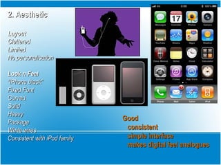 2. Aesthetic2. Aesthetic
LayoutLayout
ClutteredCluttered
LimitedLimited
No personalisationNo personalisation
Look n FeelLook n Feel
““iPhone black”iPhone black”
Fixed FontFixed Font
CurvedCurved
SolidSolid
HeavyHeavy
PackagePackage
White wiresWhite wires
Consistent with iPod familyConsistent with iPod family
GoodGood
consistentconsistent
simple interfacesimple interface
makes digital feel analoguesmakes digital feel analogues
 