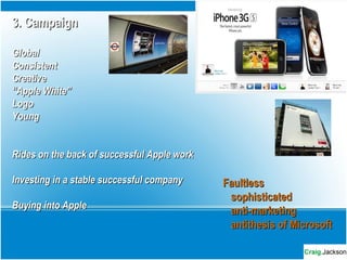 3. Campaign3. Campaign
GlobalGlobal
ConsistentConsistent
CreativeCreative
““Apple White”Apple White”
LogoLogo
YoungYoung
Rides on the back of successful Apple workRides on the back of successful Apple work
Investing in a stable successful companyInvesting in a stable successful company
Buying into AppleBuying into Apple
FaultlessFaultless
sophisticatedsophisticated
anti-marketinganti-marketing
antithesis of Microsoftantithesis of Microsoft
 