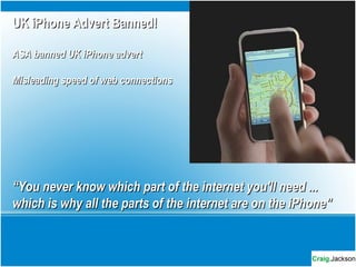 UK iPhone Advert Banned!UK iPhone Advert Banned!
ASA banned UK iPhone advertASA banned UK iPhone advert
Misleading speed of web connectionsMisleading speed of web connections
““You never know which part of the internet you'll need ...You never know which part of the internet you'll need ...
which is why all the parts of the internet are on the iPhone"which is why all the parts of the internet are on the iPhone"
 