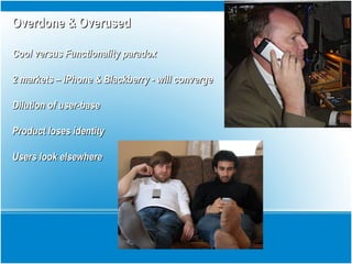Overdone & OverusedOverdone & Overused
Cool versus Functionality paradoxCool versus Functionality paradox
2 markets – iPhone & Blackberry - will converge2 markets – iPhone & Blackberry - will converge
Dilution of user-baseDilution of user-base
Product loses identityProduct loses identity
Users look elsewhereUsers look elsewhere
 