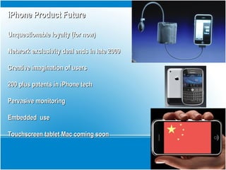 iPhone Product FutureiPhone Product Future
Unquestionable loyalty (for now)Unquestionable loyalty (for now)
Network exclusivity deal ends in late 2009Network exclusivity deal ends in late 2009
Creative imagination of usersCreative imagination of users
200 plus patents in iPhone tech200 plus patents in iPhone tech
Pervasive monitoringPervasive monitoring
Embedded useEmbedded use
Touchscreen tablet Mac coming soonTouchscreen tablet Mac coming soon
 