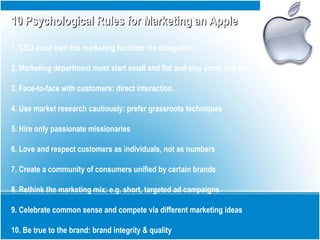 10 Psychological Rules for Marketing an Apple10 Psychological Rules for Marketing an Apple
1. CEO must own the marketing function: no delegation
2. Marketing department must start small and flat and stay small and flat
3. Face-to-face with customers: direct interaction.
4. Use market research cautiously: prefer grassroots techniques
5. Hire only passionate missionaries
6. Love and respect customers as individuals, not as numbers
7. Create a community of consumers unified by certain brands
8. Rethink the marketing mix: e.g. short, targeted ad campaigns
9. Celebrate common sense and compete via different marketing ideas
10. Be true to the brand: brand integrity & quality
 