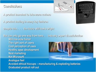 ConclusionsConclusions
A product launched to luke-warm reviewsA product launched to luke-warm reviews
A product lacking in many key featuresA product lacking in many key features
Despite this . . . the future still looks brightDespite this . . . the future still looks bright
But can only go one way from here. . . industry expert dissatisfactionBut can only go one way from here. . . industry expert dissatisfaction
Still has wow factorStill has wow factor
The right sort of usersThe right sort of users
Cool perception of usesCool perception of uses
Healthy apps developmentHealthy apps development
Neat marketingNeat marketing
Not MicrosoftNot Microsoft
Analogue feelAnalogue feel
Avoided ethical hiccups – manufacturing & exploding batteriesAvoided ethical hiccups – manufacturing & exploding batteries
Graduated product roll outGraduated product roll out
 